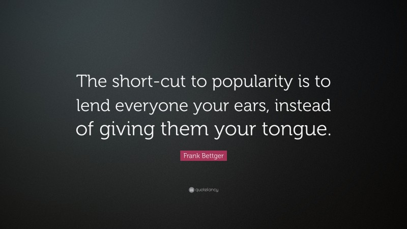 Frank Bettger Quote: “The short-cut to popularity is to lend everyone your ears, instead of giving them your tongue.”