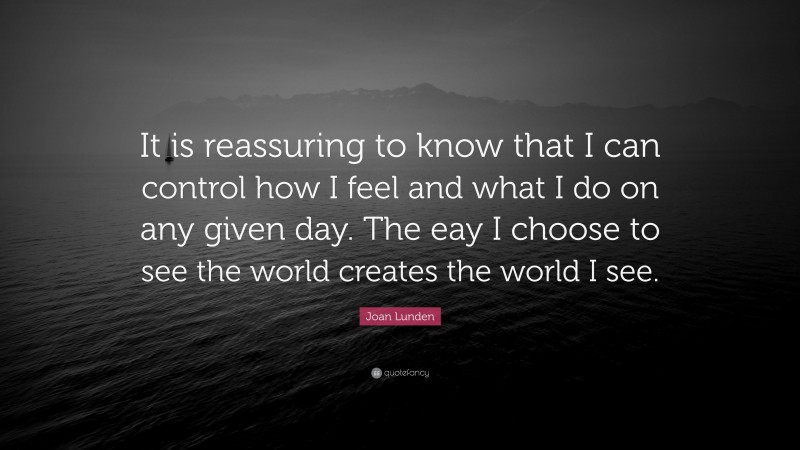 Joan Lunden Quote: “It is reassuring to know that I can control how I feel and what I do on any given day. The eay I choose to see the world creates the world I see.”