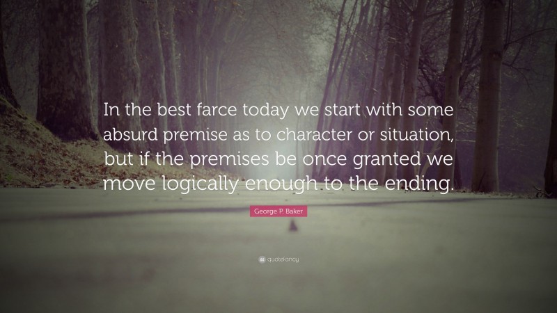 George P. Baker Quote: “In the best farce today we start with some absurd premise as to character or situation, but if the premises be once granted we move logically enough to the ending.”