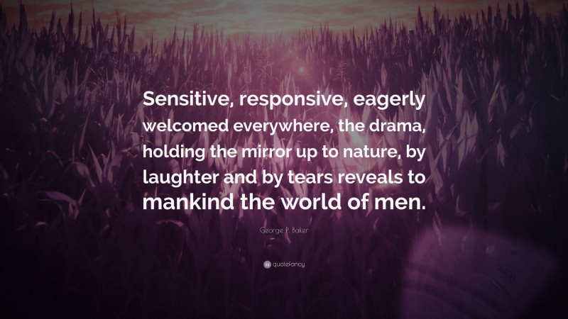 George P. Baker Quote: “Sensitive, responsive, eagerly welcomed everywhere, the drama, holding the mirror up to nature, by laughter and by tears reveals to mankind the world of men.”