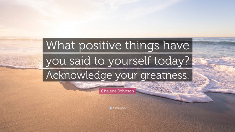 Chalene Johnson Quote: “What positive things have you said to yourself today? Acknowledge your greatness.”