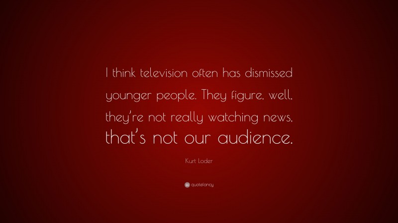 Kurt Loder Quote: “I think television often has dismissed younger people. They figure, well, they’re not really watching news, that’s not our audience.”