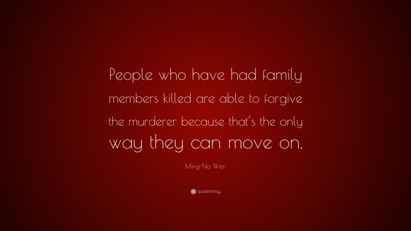 Ming-Na Wen Quote: “People who have had family members killed are able to forgive the murderer because that’s the only way they can move on.”