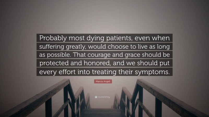 Marcia Angell Quote: “Probably most dying patients, even when suffering greatly, would choose to live as long as possible. That courage and grace should be protected and honored, and we should put every effort into treating their symptoms.”