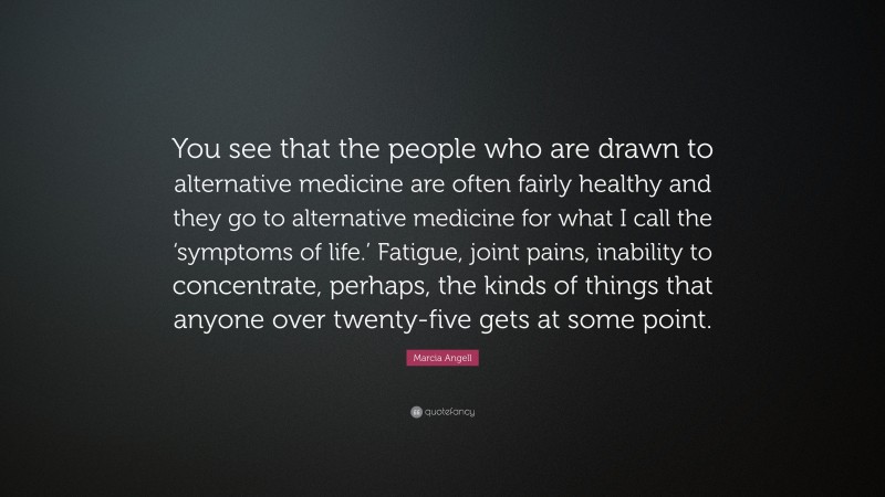 Marcia Angell Quote: “You see that the people who are drawn to alternative medicine are often fairly healthy and they go to alternative medicine for what I call the ‘symptoms of life.’ Fatigue, joint pains, inability to concentrate, perhaps, the kinds of things that anyone over twenty-five gets at some point.”