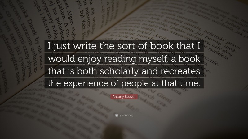 Antony Beevor Quote: “I just write the sort of book that I would enjoy reading myself, a book that is both scholarly and recreates the experience of people at that time.”