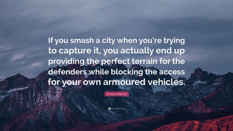 Antony Beevor Quote: “If you smash a city when you’re trying to capture it, you actually end up providing the perfect terrain for the defenders while blocking the access for your own armoured vehicles.”