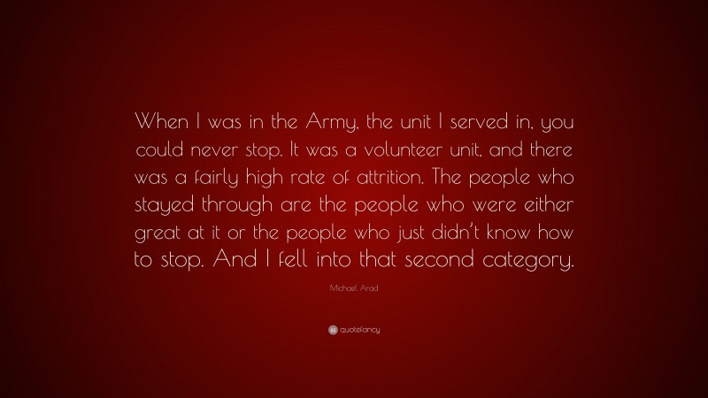 Michael Arad Quote: “When I was in the Army, the unit I served in, you could never stop. It was a volunteer unit, and there was a fairly high rate of attrition. The people who stayed through are the people who were either great at it or the people who just didn’t know how to stop. And I fell into that second category.”
