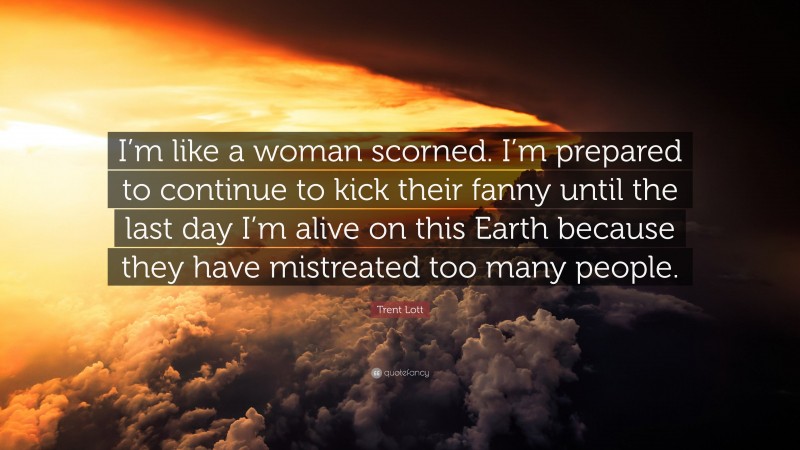 Trent Lott Quote: “I’m like a woman scorned. I’m prepared to continue to kick their fanny until the last day I’m alive on this Earth because they have mistreated too many people.”