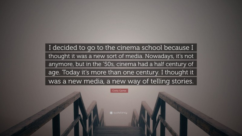 Costa-Gavras Quote: “I decided to go to the cinema school because I thought it was a new sort of media. Nowadays, it’s not anymore, but in the ’50s, cinema had a half century of age. Today it’s more than one century. I thought it was a new media, a new way of telling stories.”