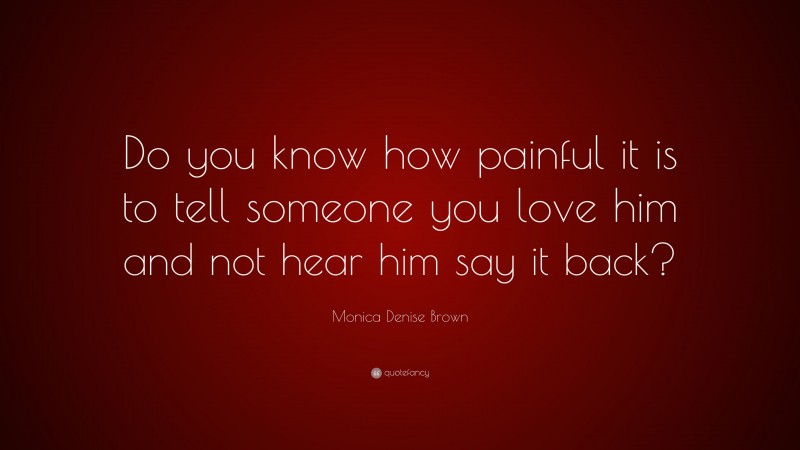 Monica Denise Brown Quote: “Do you know how painful it is to tell someone you love him and not hear him say it back?”