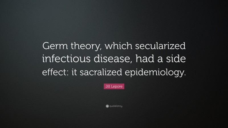 Jill Lepore Quote: “Germ theory, which secularized infectious disease, had a side effect: it sacralized epidemiology.”