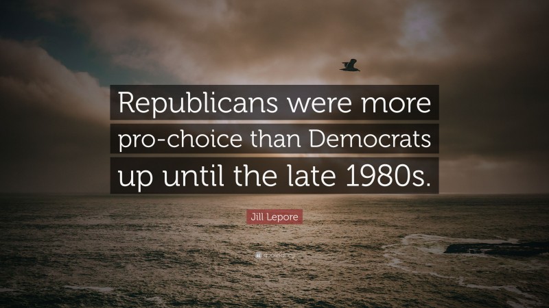Jill Lepore Quote: “Republicans were more pro-choice than Democrats up until the late 1980s.”