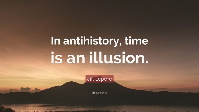Jill Lepore Quote: “In antihistory, time is an illusion.”