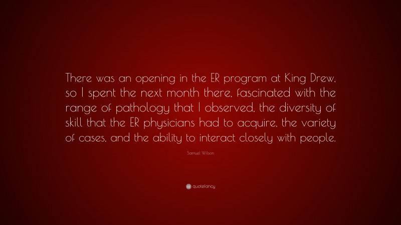 Samuel Wilson Quote: “There was an opening in the ER program at King Drew, so I spent the next month there, fascinated with the range of pathology that I observed, the diversity of skill that the ER physicians had to acquire, the variety of cases, and the ability to interact closely with people.”