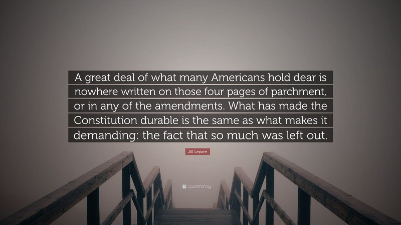 Jill Lepore Quote: “A great deal of what many Americans hold dear is nowhere written on those four pages of parchment, or in any of the amendments. What has made the Constitution durable is the same as what makes it demanding: the fact that so much was left out.”