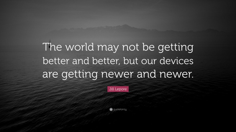 Jill Lepore Quote: “The world may not be getting better and better, but our devices are getting newer and newer.”