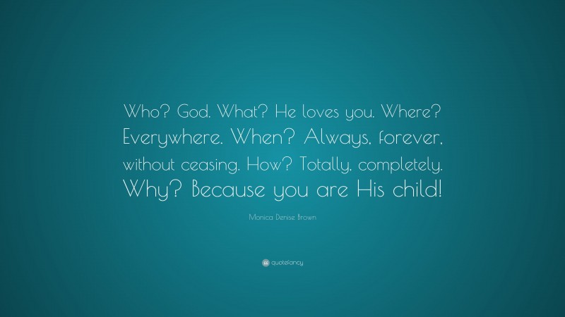 Monica Denise Brown Quote: “Who? God. What? He loves you. Where? Everywhere. When? Always, forever, without ceasing. How? Totally, completely. Why? Because you are His child!”