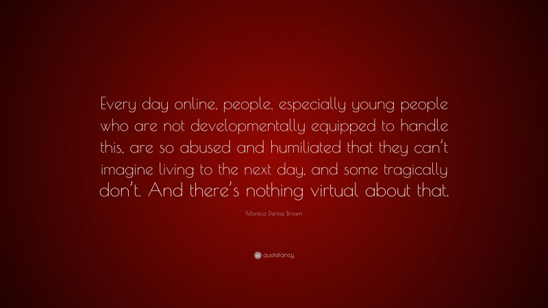 Monica Denise Brown Quote: “Every day online, people, especially young people who are not developmentally equipped to handle this, are so abused and humiliated that they can’t imagine living to the next day, and some tragically don’t. And there’s nothing virtual about that.”