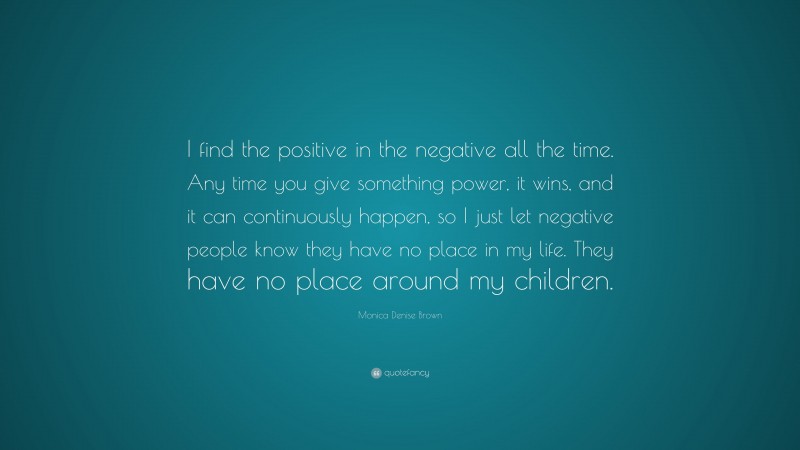 Monica Denise Brown Quote: “I find the positive in the negative all the time. Any time you give something power, it wins, and it can continuously happen, so I just let negative people know they have no place in my life. They have no place around my children.”