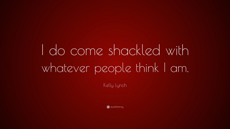 Kelly Lynch Quote: “I do come shackled with whatever people think I am.”