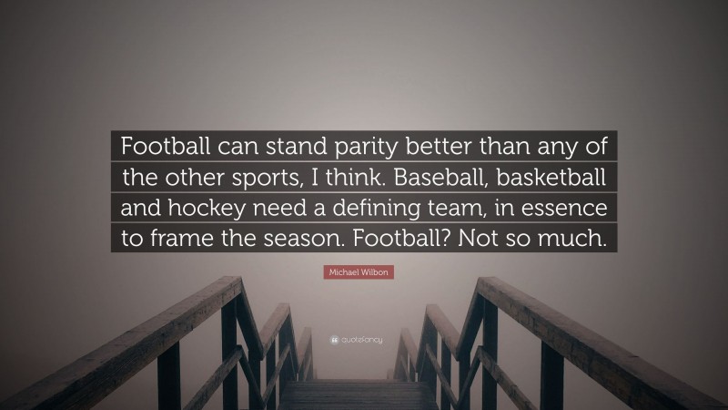 Michael Wilbon Quote: “Football can stand parity better than any of the other sports, I think. Baseball, basketball and hockey need a defining team, in essence to frame the season. Football? Not so much.”