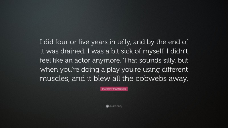 Matthew Macfadyen Quote: “I did four or five years in telly, and by the end of it was drained. I was a bit sick of myself. I didn’t feel like an actor anymore. That sounds silly, but when you’re doing a play you’re using different muscles, and it blew all the cobwebs away.”