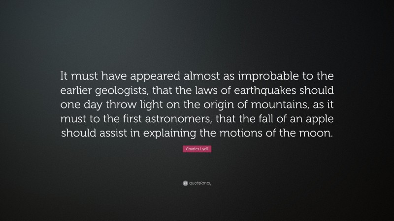Charles Lyell Quote: “It must have appeared almost as improbable to the earlier geologists, that the laws of earthquakes should one day throw light on the origin of mountains, as it must to the first astronomers, that the fall of an apple should assist in explaining the motions of the moon.”