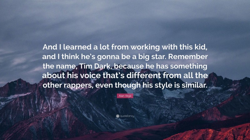 Alan Vega Quote: “And I learned a lot from working with this kid, and I think he’s gonna be a big star. Remember the name, Tim Dark, because he has something about his voice that’s different from all the other rappers, even though his style is similar.”