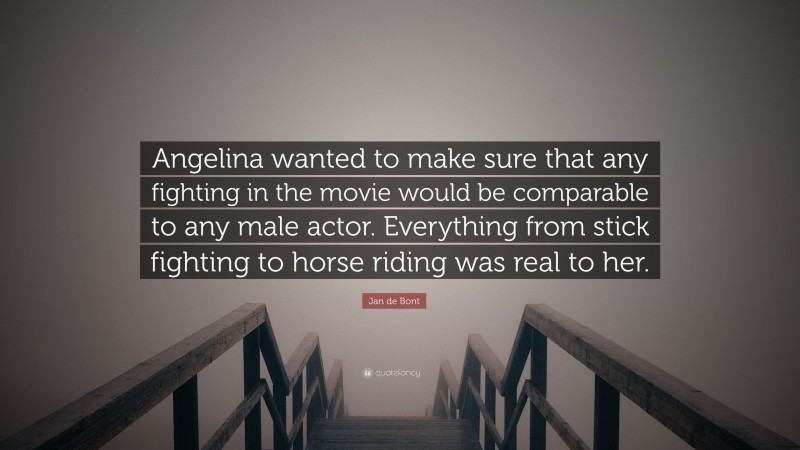 Jan de Bont Quote: “Angelina wanted to make sure that any fighting in the movie would be comparable to any male actor. Everything from stick fighting to horse riding was real to her.”