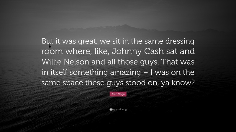 Alan Vega Quote: “But it was great, we sit in the same dressing room where, like, Johnny Cash sat and Willie Nelson and all those guys. That was in itself something amazing – I was on the same space these guys stood on, ya know?”