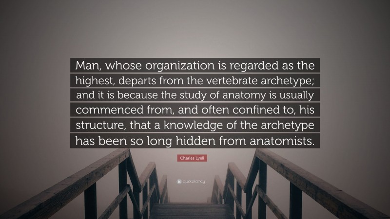 Charles Lyell Quote: “Man, whose organization is regarded as the highest, departs from the vertebrate archetype; and it is because the study of anatomy is usually commenced from, and often confined to, his structure, that a knowledge of the archetype has been so long hidden from anatomists.”