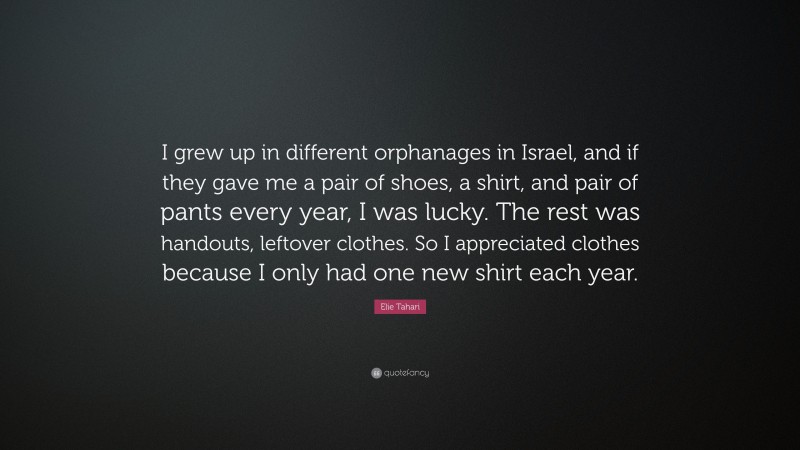 Elie Tahari Quote: “I grew up in different orphanages in Israel, and if they gave me a pair of shoes, a shirt, and pair of pants every year, I was lucky. The rest was handouts, leftover clothes. So I appreciated clothes because I only had one new shirt each year.”