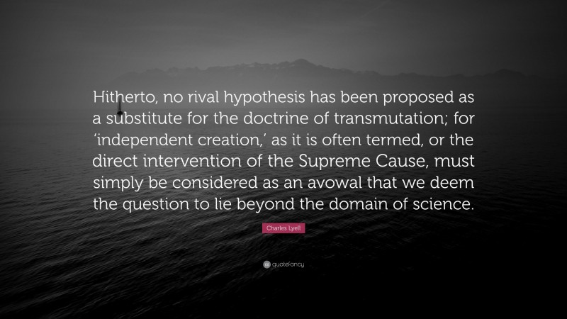 Charles Lyell Quote: “Hitherto, no rival hypothesis has been proposed as a substitute for the doctrine of transmutation; for ‘independent creation,’ as it is often termed, or the direct intervention of the Supreme Cause, must simply be considered as an avowal that we deem the question to lie beyond the domain of science.”