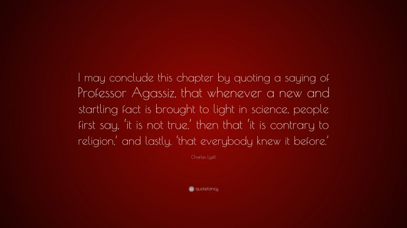 Charles Lyell Quote: “I may conclude this chapter by quoting a saying of Professor Agassiz, that whenever a new and startling fact is brought to light in science, people first say, ‘it is not true,’ then that ‘it is contrary to religion,’ and lastly, ‘that everybody knew it before.’”