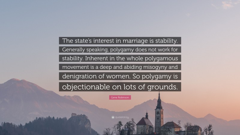 Gene Robinson Quote: “The state’s interest in marriage is stability. Generally speaking, polygamy does not work for stability. Inherent in the whole polygamous movement is a deep and abiding misogyny and denigration of women. So polygamy is objectionable on lots of grounds.”