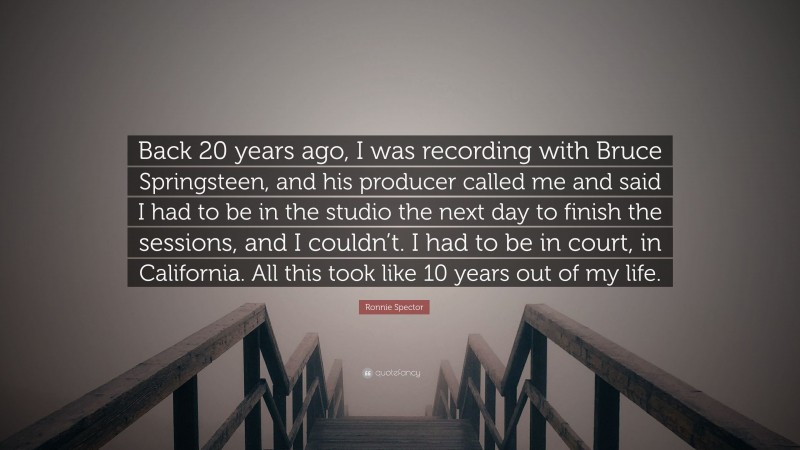 Ronnie Spector Quote: “Back 20 years ago, I was recording with Bruce Springsteen, and his producer called me and said I had to be in the studio the next day to finish the sessions, and I couldn’t. I had to be in court, in California. All this took like 10 years out of my life.”