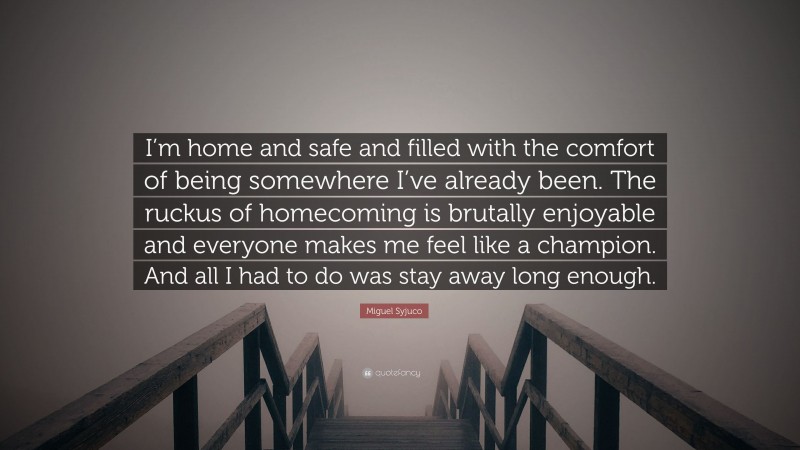 Miguel Syjuco Quote: “I’m home and safe and filled with the comfort of being somewhere I’ve already been. The ruckus of homecoming is brutally enjoyable and everyone makes me feel like a champion. And all I had to do was stay away long enough.”