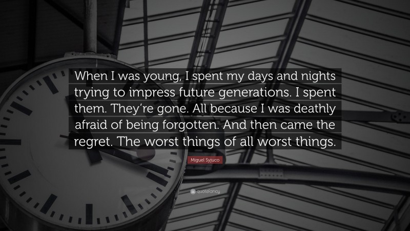 Miguel Syjuco Quote: “When I was young, I spent my days and nights trying to impress future generations. I spent them. They’re gone. All because I was deathly afraid of being forgotten. And then came the regret. The worst things of all worst things.”