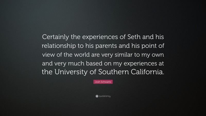 Josh Schwartz Quote: “Certainly the experiences of Seth and his relationship to his parents and his point of view of the world are very similar to my own and very much based on my experiences at the University of Southern California.”
