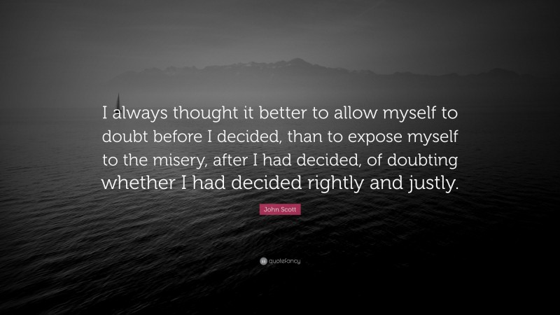 John Scott Quote: “I always thought it better to allow myself to doubt before I decided, than to expose myself to the misery, after I had decided, of doubting whether I had decided rightly and justly.”