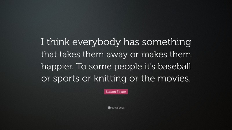 Sutton Foster Quote: “I think everybody has something that takes them away or makes them happier. To some people it’s baseball or sports or knitting or the movies.”