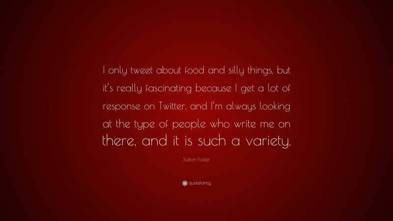 Sutton Foster Quote: “I only tweet about food and silly things, but it’s really fascinating because I get a lot of response on Twitter, and I’m always looking at the type of people who write me on there, and it is such a variety.”