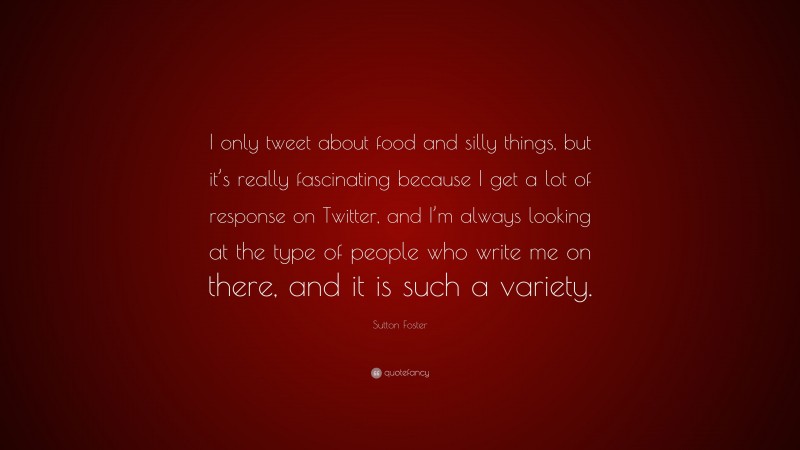 Sutton Foster Quote: “I only tweet about food and silly things, but it’s really fascinating because I get a lot of response on Twitter, and I’m always looking at the type of people who write me on there, and it is such a variety.”