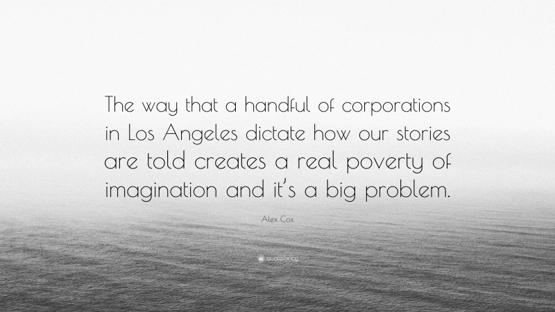 Alex Cox Quote: “The way that a handful of corporations in Los Angeles dictate how our stories are told creates a real poverty of imagination and it’s a big problem.”