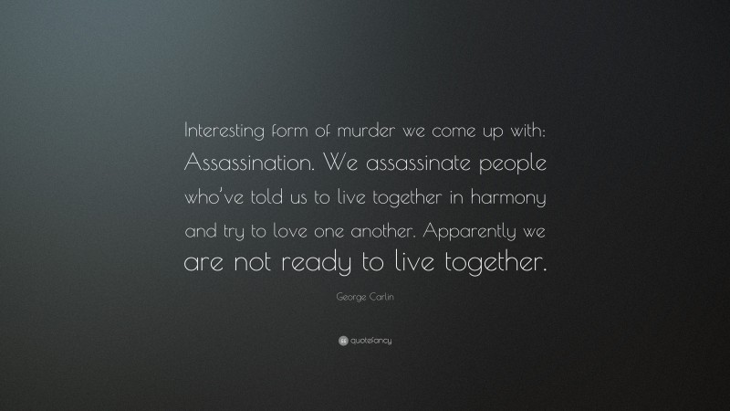 George Carlin Quote: “Interesting form of murder we come up with: Assassination. We assassinate people who’ve told us to live together in harmony and try to love one another. Apparently we are not ready to live together.”