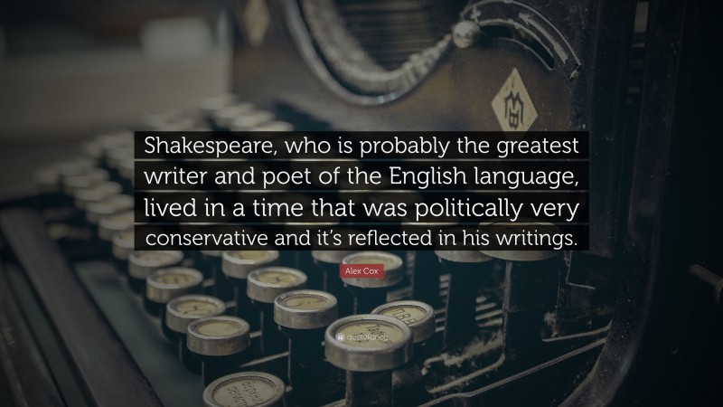 Alex Cox Quote: “Shakespeare, who is probably the greatest writer and poet of the English language, lived in a time that was politically very conservative and it’s reflected in his writings.”