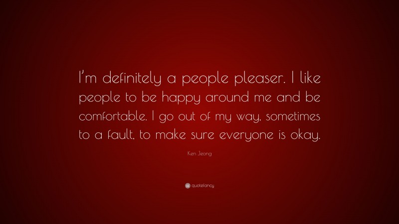 Ken Jeong Quote: “I’m definitely a people pleaser. I like people to be happy around me and be comfortable. I go out of my way, sometimes to a fault, to make sure everyone is okay.”
