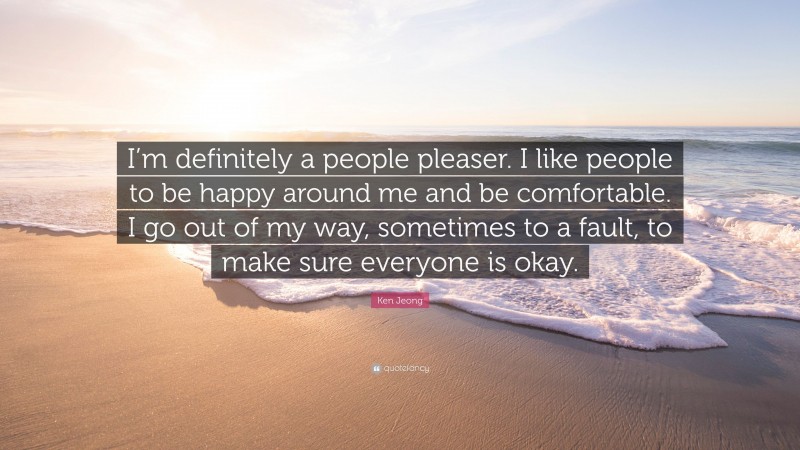 Ken Jeong Quote: “I’m definitely a people pleaser. I like people to be happy around me and be comfortable. I go out of my way, sometimes to a fault, to make sure everyone is okay.”