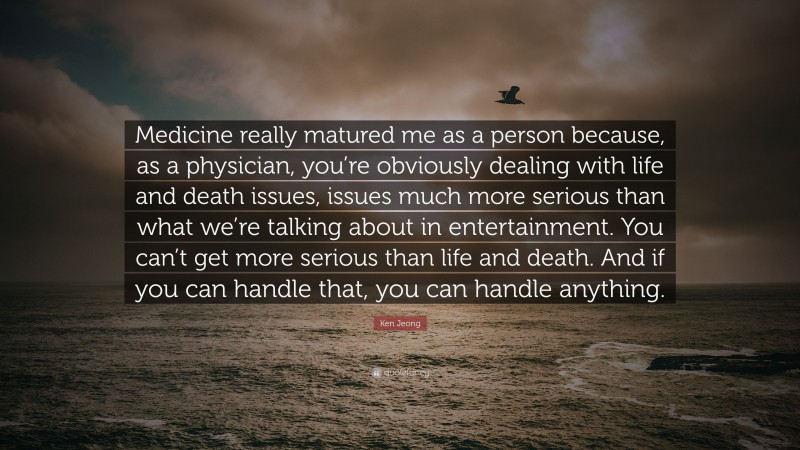 Ken Jeong Quote: “Medicine really matured me as a person because, as a physician, you’re obviously dealing with life and death issues, issues much more serious than what we’re talking about in entertainment. You can’t get more serious than life and death. And if you can handle that, you can handle anything.”